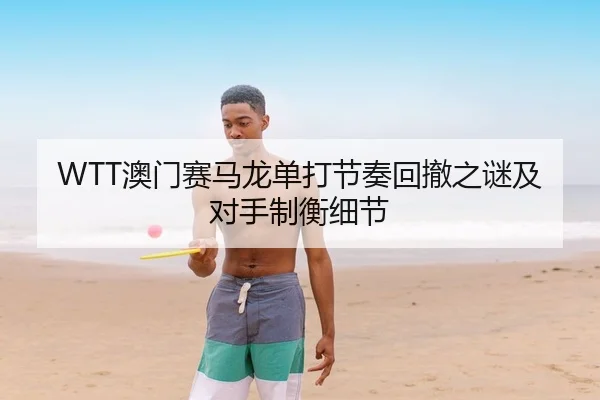 WTT澳门赛马龙单打节奏回撤之谜及对手制衡细节